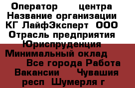 Оператор Call-центра › Название организации ­ КГ ЛайфЭксперт, ООО › Отрасль предприятия ­ Юриспруденция › Минимальный оклад ­ 40 000 - Все города Работа » Вакансии   . Чувашия респ.,Шумерля г.